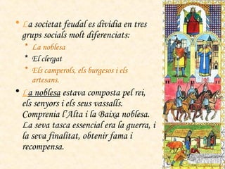 L a societat feudal es dividia en tres grups socials molt diferenciats: La noblesa El clergat Els camperols, els burgesos i els artesans. L a noblesa  estava composta pel rei, els senyors i els seus vassalls. Comprenia l’Alta i la Baixa noblesa. La seva tasca essencial era la guerra, i la seva finalitat, obtenir fama i recompensa. 