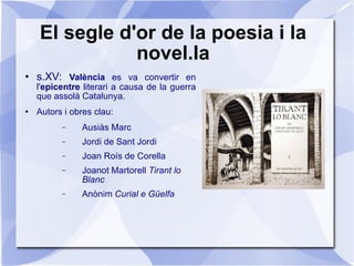 El segle d'or de la poesia i la novel.la s.XV:  València  es va convertir en l' epicentre  literari a causa de la guerra que assolà Catalunya. Autors i obres clau: Ausiàs Marc Jordi de Sant Jordi Joan Roís de Corella Joanot Martorell  Tirant lo Blanc Anònim  Curial e Güelfa 