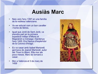 Ausiàs Marc Neix vers l'any 1397 en una família de la noblesa valenciana. Va ser educat com un bon cavaller i home de lletres. Igual que Jordi de Sant Jordi, va prendre part en la primera expedició militar d'Alfons el Magnànim a Còrsega i Sardenya l'any 1420. Era l'època d'esplendor de la Corona d'Aragó. Es va casar amb Isabel Martorell, germana de Joanot Martorell, autor del  Tirant lo Blanc . Ella mor als pocs mesos. Marc es tornarà a casar. Mor a València el 3 de març de 1459 