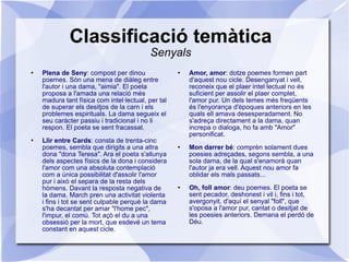 Classificació temàtica Senyals Plena de Seny : compost per dinou poemes. Són una mena de diàleg entre l'autor i una dama, "aimia". El poeta proposa a l'amada una relació més madura tant física com intel·lectual, per tal de superar els desitjos de la carn i els problemes espirituals. La dama segueix el seu caràcter passiu i tradicional i no li respon. El poeta se sent fracassat. Llir entre Cards : consta de trenta-cinc poemes, sembla que dirigits a una altra dona "dona Teresa". Ara el poeta s'allunya dels aspectes físics de la dona i considera l'amor com una absoluta contemplació com a única possibilitat d'assolir l'amor pur i això el separa de la resta dels hòmens. Davant la resposta negativa de la dama, March pren una activitat violenta i fins i tot se sent culpable perquè la dama s'ha decantat per amar "l'home pec", l'impur, el comú. Tot açò el du a una obsessió per la mort, que esdevé un tema constant en aquest cicle. Amor, amor : dotze poemes formen part d'aquest nou cicle. Desenganyat i vell, reconeix que el plaer intel·lectual no és suficient per assolir el plaer complet, l'amor pur. Un dels temes més freqüents és l'enyorança d'èpoques anteriors en les quals ell amava desesperadament. No s'adreça directament a la dama, quan increpa o dialoga, ho fa amb "Amor" personificat. Mon darrer bé : comprèn solament dues poesies adreçades, segons sembla, a una sola dama, de la qual s'enamorà quan l'autor ja era vell. Aquest nou amor fa oblidar els mals passats... Oh, foll amor : deu poemes. El poeta se sent pecador, deshonest i vil i, fins i tot, avergonyit, d'aquí el senyal "foll", que s'oposa a l'amor pur, cantat o desitjat de les poesies anteriors. Demana el perdó de Déu. 