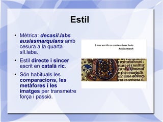 Estil Mètrica:  decasil.labs ausiasmarquians   amb cesura a la quarta síl.laba. Estil  directe i sincer  escrit en  català ric . Són habituals les  comparacions, les metàfores i les imatges  per transmetre força i passió. 