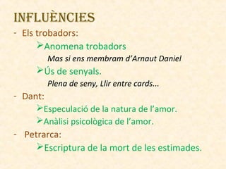 InflUènCIES
- Els trobadors:
Anomena trobadors
Mas si ens membram d’Arnaut Daniel

Ús de senyals.
Plena de seny, Llir entre cards...

- Dant:
Especulació de la natura de l’amor.
Anàlisi psicològica de l’amor.

- Petrarca:
Escriptura de la mort de les estimades.

 