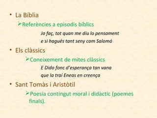 • La Bíblia
Referències a episodis bíblics
Jo faç, tot quan me diu lo pensament
e si hagués tant seny com Salomó

• Els clàssics
Coneixement de mites clàssics
E Dido fonc d’esperança tan vana
que la traí Eneas en creença

• Sant Tomàs i Aristòtil
Poesia contingut moral i didàctic (poemes
finals).

 