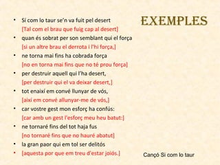 •
•
•
•
•
•
•
•
•

Sí com lo taur se’n va fuit pel desert
[Tal com el brau que fuig cap al desert]
quan és sobrat per son semblant qui el força
[si un altre brau el derrota i l'hi força,]
ne torna mai fins ha cobrada força
[no en torna mai fins que no té prou força]
per destruir aquell qui l’ha desert,
[per destruir qui el va deixar desert,]
tot enaixí em convé llunyar de vós,
[així em convé allunyar-me de vós,]
car vostre gest mon esforç ha confús:
[car amb un gest l'esforç meu heu batut:]
ne tornaré fins del tot haja fus
[no tornaré fins que no hauré abatut]
la gran paor qui em tol ser delitós
[aquesta por que em treu d'estar joiós.]

EXEMPlES

Cançó Si com lo taur

 