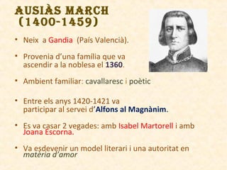 AUSIÀS MARCH
(1400-1459)
• Neix a Gandia (País Valencià).
• Provenia d’una família que va
ascendir a la noblesa el 1360.
• Ambient familiar: cavallaresc i poètic
• Entre els anys 1420-1421 va
participar al servei d’Alfons al Magnànim.
• Es va casar 2 vegades: amb Isabel Martorell i amb
Joana Escorna.
• Va esdevenir un model literari i una autoritat en
matèria d’amor

 