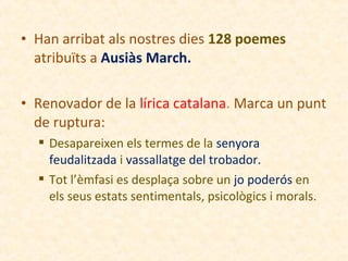 • Han arribat als nostres dies 128 poemes
atribuïts a Ausiàs March.
• Renovador de la lírica catalana. Marca un punt
de ruptura:
 Desapareixen els termes de la senyora
feudalitzada i vassallatge del trobador.
 Tot l’èmfasi es desplaça sobre un jo poderós en
els seus estats sentimentals, psicològics i morals.

 