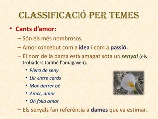 CLASSIFICACIÓ PER TEMES
• Cants d’amor:
– Són els més nombrosos.
– Amor concebut com a idea i com a passió.
– El nom de la dama està amagat sota un senyal (els
trobadors també l’amagaven).
• Plena de seny
• Llir entre cards
• Mon darrer bé
• Amor, amor
• Oh folla amor

– Els senyals fan referència a dames que va estimar.

 