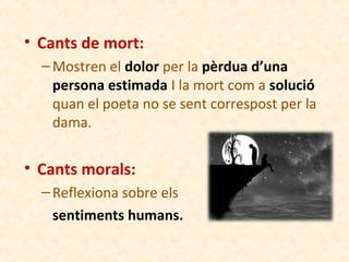 • Cants de mort:
– Mostren el dolor per la pèrdua d’una
persona estimada I la mort com a solució
quan el poeta no se sent correspost per la
dama.

• Cants morals:
– Reflexiona sobre els
sentiments humans.

 
