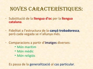 NovES CARACTERíSTIquES:
- Substitució de la llengua d’oc per la llengua
catalana.
- Fidelitat a l’estructura de la cançó trobadoresca,
però cada vegada se n’allunya més.
- Comparacions a partir d’imatges diverses:
• Món marítim
• Món mèdic
• Món religiós
Es passa de la generalització al cas particular.

 
