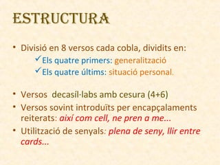 ESTRUCTURA
• Divisió en 8 versos cada cobla, dividits en:
Els quatre primers: generalització
Els quatre últims: situació personal.

• Versos decasíl·labs amb cesura (4+6)
• Versos sovint introduïts per encapçalaments
reiterats: així com cell, ne pren a me...
• Utilització de senyals: plena de seny, llir entre
cards...

 