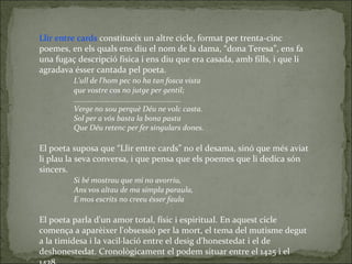 Llir entre cards  constitueix un altre cicle, format per trenta-cinc poemes, en els quals ens diu el nom de la dama, “dona Teresa”, ens fa una fugaç descripció física i ens diu que era casada, amb fills, i que li agradava ésser cantada pel poeta. L'ull de l'hom pec no ha tan fosca vista que vostre cos no jutge per gentil; ...................................................... Verge no sou perquè Déu ne volc casta. Sol per a vós basta la bona pasta Que Déu retenc per fer singulars dones. El poeta suposa que “Llir entre cards” no el desama, sinó que més aviat li plau la seva conversa, i que pensa que els poemes que li dedica són sincers. Si bé mostrau que mi no avorriu, Ans vos altau de ma simpla paraula, E mos escrits no creeu ésser faula El poeta parla d'un amor total, físic i espiritual. En aquest cicle comença a aparèixer l'obsessió per la mort, el tema del mutisme degut a la timidesa i la vacil·lació entre el desig d'honestedat i el de deshonestedat. Cronològicament el podem situar entre el 1425 i el 1438. 