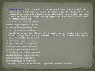 Oh folla amor :   És un cicle  que tracta d'un amor foll encontraposició al dels altres cicles. La consciència de culpa i de secret vergonyós és freqüent en les 10 poesies de què consta. La primera presenta l'oposició entre coratge i vergonya. El tema de la vergonya, que ja havia aparegut en el cicle  Llir entre cards , pren un sentit de deshonor. Oh folla amor, de vós no son content e ja molts anys dels fets de la que am. No sé de qui haver pus honest clam: per no errar maldic-vos egualment. Una   de les poesies més belles del cicle és la número 79, basada en l'al·legoria de les tres sagetes de l'amor. Ausias March farà una distinció entre les sagetes d'or, les de plata i les de plom. Oh vós, mesquins que sots terra jaeu  del colp d'amor ab lo cos sangonent e tots aquells qui ab cor molt ardent han bé amat prec-vos no us oblideu! Veniu plorant, amb cabells escampats, uberts los pits per mostrar vostre cor com fon plagat ab la sageta d'or  ab què amor plaga els enamorats! Per l'estil, aquest cicle correspon a l'època de senectid del poeta. 