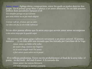 Amor, amor :   Aplega dotze  composicions, entre les quals es poden destriar dos grups.  En el primer grup Marc s'adreça a un amor abstracte. En un dels poemes utilitza dues paradoxes típiques d'ell Tot amador prenga en açò esment que sens tristor no es pot molt alegrar. .......................................................... Cremat vull ser, d'amor, per sa calor, car dins son foc jo em trobe refrescat. En un altre poema afirma que fa setze anys que serveix amor sense recompensa e són setze anys que lo guardó esper Els poemes del segon grup s'adrecen novament a un amor concret. El poema número  77 es clou amb una tornada que fou imitada per Garcilaso de la Veg a Amor, amor, un hàbit m'he tallat de vostre drap, vestint-me l'esperit: en lo vestir ample molt l'he sentit e fort estret quan sobre mi és posat. El to reflexiu predomina. Foren escrits  probablement al final de la seva vida i el poeta  es dol molt  del mal d'amor. A la tornada diu Amor, amor, los vostres lletovaris són molt amargs i a sanitat contraris. 