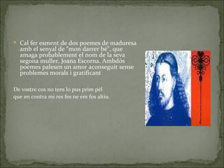 Cal fer esment de dos poemes de maduresa amb el senyal de “mon darrer bé”, que amaga probablement el nom de la seva segona muller, Joana Escorna. Ambdós poemes palesen un amor aconseguit sense problemes morals i gratificant De vostre cos no tem lo pus prim pèl que en contra mi res fes ne em fos altiu. 