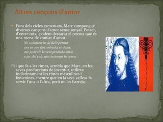 Fora dels cicles esmentats, Marc compongué diverses cançons d'amor sense senyal. Potser, d'entre tots,  podem destacar el poema que és una mena de comiat d'amor No solament he lo delit perdut ans en son lloc entrada és dolor, car jo m'air havent perduda amor e jac del colp que tostemps he temut Pel que fa a les rimes, sembla que Marc, en les seves produccions de joventut, utilitza indistintament les rimes masculines i femenines, mentre que en la seva vellesa fa servir l'una o l'altra, però no les barreja. Altres cançons d'amor 