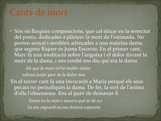 Cants de mort Són sis llargues composicions, que cal situar en la senectut del poeta, dedicades a plànyer la mort de l'estimada. No porten senyal i semblen adreçades a una mateixa dama, que segons Riquer és Joana Escorna. En el primer cant, Marc fa una meditació sobre l'angoixa i el dolor davant la mort de la dama, i ens també ens diu qui era la dama Als que la mort tol la muller aimia sabran jutjar part de la dolor mia En el tercer cant fa una invocació a Maria perquè els seus pecats no perjudiquin la dama. De fet, la sort de l'ànima d'ella l'obsessiona  fins al punt de demanar-li Torna en lo món e mostra què és de tu!   Lo teu esguard no me donarà espavent 