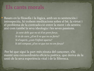 Els cants morals Basats en la filosofia i la lògica, amb un to sentenciós i introspectiu, hi trobem meditacions sobre el bé, la virtut i el problema de la contradicció entre la ment i els sentits; així com també la seva ideologia i les seves passions. Jo sent delit que no sé d'on pren força. Si és de carn, ¿d'on li ve que no es farta? Si d'esperit, ¿com l'infinit aparta? Si del compost ¿d'on ve que tot no em força? Per bé que sigui la part més eixuta del cançoner, s'hi manté una extraordinària eficàcia poètica, que deriva de la unió de la seva experiència vital i de la llibresca. 