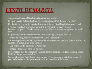 La poesia d'Ausiàs March és, d'una banda,   culta: Perquè hereta dels trobadors "l'expressió formal" de l'amor: "senhal". Per l'estil ric, elegant i exacte, lliure de tota servitud lingüística provençal. I d'altra banda  desimbolta,  sobretot per la utilització del lèxic i la sintaxi popular. Els elements que contribueixen a donar aquesta sensació són: La presència constant d'objectes quotidians (pa, portes, forn...): «Plena de seny, donau-me una crosta del vostre pa.» Els paisatges on se situa l'acció són del món medieval/feudal (castells, hostals, ciutats en festes, mar amb vent...): «Llir entre cards, passions d'Amor fan Tembre i Fiar estar dins un hostal.» Personatges que hi apareixen (també del món feudal: soldats, vilets, pobres, lladres, camperols, malalts...). Sovint el poema és el desenvolupament d'una comparació inicial entre el poeta d'una banda i algun terme militar, marítim, mèdic, etc. 
