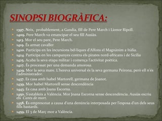 1397. N eix,  probablement, a Gandia, fill de Pere March i Lionor Ripoll.  1409.  Pere March va emancipar el seu fill Ausiàs.  1413.  Mor el seu pare, Pere March.  1419.  És armat cavaller  1420 . Participa en les incursions bèl·liques d'Alfons el Magnànim a Itàlia.  1424 . Participa en les campanyes contra els pirates nord-africans i de Sicília 1425.  Acaba la seva etapa militar i comença l'activitat poètica.  1427.  És processat per una demanda amorosa.  1429.  Mor la seva mare. L'hereva universal és la seva germana Peirona, però ell n'és l'administrador.  1437.  Es casa amb Isabel Martorell, germana de Joanot.  1439.  Mor Isabel Martorell sense descendència  1443.  Es casa amb Joana Escorna.  1450.  S'estableix a València. Mor Joana Escorna sense descendència. Ausiàs escriu els   Cants de mort .  1458. É s empresonat a causa d'una denúncia interposada per l'esposa d'un dels seus fills bastards.  1459.  El 3 de Març mor a València. 