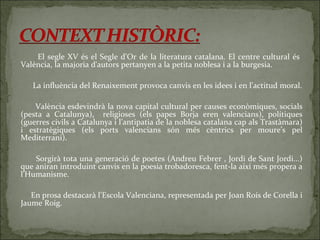 El segle XV és el Segle d’Or de la literatura catalana. El centre cultural és  València, la majoria d'autors pertanyen a la petita noblesa i a la burgesia. La influència del Renaixement provoca canvis en les idees i en l’actitud moral. València esdevindrà la nova capital cultural per causes econòmiques, socials (pesta a Catalunya),  religioses (els papes Borja eren valencians), polítiques (guerres civils a Catalunya i l’antipatia de la noblesa catalana cap als Trastàmara) i estratègiques (els ports valencians són més cèntrics per moure’s pel Mediterrani). Sorgirà tota una generació de poetes (Andreu Febrer , Jordi de Sant Jordi...) que aniran introduint canvis en la poesia trobadoresca, fent-la així més propera a l’Humanisme. En prosa destacarà l’Escola Valenciana, representada per Joan Roís de Corella i Jaume Roig. 