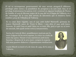 El rei va recompensar generosament els seus serveis atorgant-li diferents privilegis sobre terres i la possibilitat de prosperar a la cort reial. Així, té el privilegi d’administrar la justícia civil i criminal en algunes localitats de l’horta de Gandia, el 1425 és falconer major de la casa del rei al Regne de València, és a dir, encarregat de la cura dels serveis de falconeria que el monarca havia establert prop de l'Albufera de València. Es va casar dues vegades, una el 1437 amb Isabel Martorell, germana de Joanot Martorell, autor de  Tirant lo Blanc , i una altra el 1443 amb Joana Escorna. Ni amb l'una ni amb l'altra no va tenir fills, però sí que en va tenir de naturals, dels quals tenim notícia testamentària .  Escriu els  Cants de Mort , possiblement motivats per la mort d'alguna de les seves esposes, la crítica no acaba de tenir clar quina. Durant el seu matrimoni amb Joana Escorna, i després de la seva mort, compon la majoria dels seus poemes didàctics i d'apassionants meditacions. Ausiàs March va morir el 3 de març de 1459, als 62 anys, a València . 