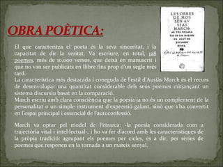 El que caracteritza el poeta és la seva sinceritat, i la capacitat de dir la veritat. Va escriure, en total,  128 poemes , més de 10.000 versos, que deixà en manuscrit i que no van ser publicats en llibre fins prop d’un segle més tard.  La característica més destacada i coneguda de l'estil d'Ausiàs March és el recurs de desenvolupar una quantitat considerable dels seus poemes mitjançant un sistema discursiu basat en la comparació.  March escriu amb clara consciència que la poesia ja no és un complement de la personalitat o un simple instrument d'expressió galant, sinó que s'ha convertit en l'espai principal i essencial de l'autoconfessió. March va optar pel model de Petrarca: -la poesia considerada com a trajectòria vital i intel·lectual-, i ho va fer d'acord amb les característiques de la pròpia tradició: agrupant els poemes per cicles, és a dir, per sèries de poemes que responen en la tornada a un mateix senyal.  