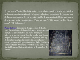 El cançoner d'Ausias March és variat i contradictori, però el senyal heretat dels trobadors apareix apareix gairebé sempre al primer hemistiqui del primer vers de la tornada. Aquest fet ha permès establir diversos criteris filològics a partir dels senyals més característics: “Plena de seny”, “Llir entre cards”, “Amor, amor”, “Oh folla amor”. Plena de Seny  és un cicle de 19 poemes dedicat a una dama el nom de la qual el poeta amaga sota el senyal. És característica de  Plena de seny  la  referència als envejosos. Ens diu també que l'amor es pot malmetre per l'absència de perills. Al llarg  de tot el cicle, el poeta manifesta que vol ésser  amat, però que allò que més estima d'ella és el seny i l'honestedat. Anomena sovint la dama aimia. Hi és visible també la insistència en la desigualtat de l'amor. 