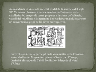 Ausiàs March va viure a la societat feudal de la Valencia del segle XV. Va actuar plenament com a membre de l'estament de ...