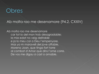 Ab molta rao me desenamore (94.2, CXXIV)   Ab molta rao me desenamore car tot lo del mon trob desagradable; la mia edat no veig delitable e ja lo meu cor a Deu l’empenyore. Mas yo·m maravell del jove affable, Moreno Joan, que tinga fort torre al combat d’Amor que dins l’ome corre. De vos me digau si cast o amable.  