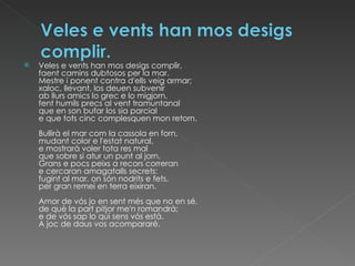 Veles e vents han mos desigs complir, faent camins dubtosos per la mar. Mestre i ponent contra d'ells veig armar; xaloc, llevant, los deuen subvenir ab llurs amics lo grec e lo migjorn, fent humils precs al vent tramuntanal que en son bufar los sia parcial e que tots cinc complesquen mon retorn. Bullirà el mar com la cassola en forn, mudant color e l'estat natural, e mostrarà voler tota res mal que sobre si atur un punt al jorn. Grans e pocs peixs a recors correran e cercaran amagatalls secrets: fugint al mar, on són nodrits e fets, per gran remei en terra eixiran. Amor de vós jo en sent més que no en sé, de què la part pitjor me'n romandrà; e de vós sap lo qui sens vós està. A joc de daus vos acompararé. 