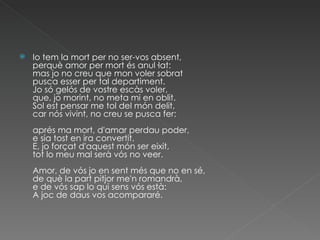 Io tem la mort per no ser-vos absent, perquè amor per mort és anul·lat: mas jo no creu que mon voler sobrat pusca esser per tal departiment. Jo só gelós de vostre escàs voler, que, jo morint, no meta mi en oblit. Sol est pensar me tol del món delit, car nós vivint, no creu se pusca fer: aprés ma mort, d'amar perdau poder, e sia tost en ira convertit. E, jo forçat d'aquest món ser eixit, tot lo meu mal serà vós no veer. Amor, de vós jo en sent més que no en sé, de què la part pitjor me'n romandrà, e de vós sap lo qui sens vós està: A joc de daus vos acompararé. 