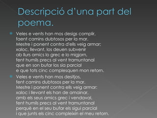 Veles e vents han mos desigs complir, faent camins dubtosos per la mar. Mestre i ponent contra d'ells veig armar; xaloc, llevant, los deuen subvenir ab llurs amics lo grec e lo migjorn, fent humils precs al vent tramuntanal que en son bufar los sia parcial e que tots cinc complesquen mon retorn. Veles e vents han mos desitjos,  fent camins dubtosos per la mar.  Mestre i ponent contra ells veig armar:  xaloc i llevant els han de amainar,  amb els seus amics grec i vendaval,  fent humils precs al vent tramuntanal  perquè en el seu bufar els sigui parcial  i que junts els cinc compleixin el meu retorn. 