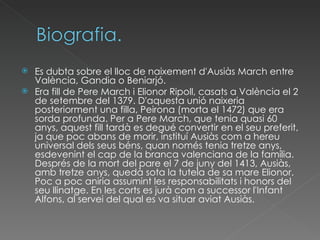 Es dubta sobre el lloc de naixement d'Ausiàs March entre València, Gandia o Beniarjó. Era fill de Pere March i Elionor Ripoll, casats a València el 2 de setembre del 1379. D'aquesta unió naixeria posteriorment una filla, Peirona (morta el 1472) que era sorda profunda. Per a Pere March, que tenia quasi 60 anys, aquest fill tardà es degué convertir en el seu preferit, ja que poc abans de morir, instituí Ausiàs com a hereu universal dels seus béns, quan només tenia tretze anys, esdevenint el cap de la branca valenciana de la família. Després de la mort del pare el 7 de juny del 1413, Ausiàs, amb tretze anys, quedà sota la tutela de sa mare Elionor. Poc a poc aniria assumint les responsabilitats i honors del seu llinatge. En les corts es jurà com a successor l'Infant Alfons, al servei del qual es va situar aviat Ausiàs. 