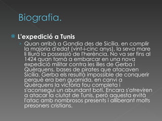 L'expedició a Tunis Quan arribà a Gandia des de Sicília, en complir la majoria d'edat (vint-i-cinc anys), la seva mare li lliurà la possessió de l'herència. No va ser fins al 1424 quan tornà a embarcar en una nova expedició militar contra les illes de Gerba i Quèrquens, bases de pirates que atacaven Sicília. Gerba els resultà impossible de conquerir perquè era ben guarnida, en canvi a Quèrquens la victòria fou completa i s'aconseguí un abundant botí. Encara s'atreviren a atacar la ciutat de Tunis, però aquesta evità l'atac amb nombrosos presents i alliberant molts presoners cristians. 