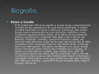 Retorn a Gandia El 20 d'abril del 1425 el rei agraïa a Ausiàs el seu comportament coratjós en les expedicions en què havia participat. A mitjan octubre l'armada va tornar a Siracusa, Sardenya. Des d'aquí Ausiàs March emprendria el camí de retorn definitiu a casa. Acabada aquesta etapa militar, el rei Alfons el recompensà amb la confirmació i augment dels drets com a senyor de Beniarjó, Pardines i Vernissa, sumant-li l'honorós càrrec de falconer reial (falconer major de la casa del senyor rei), el 1425, consistia a criar i ensinistrar falcons i enviar-los al rei, a més de tenir cura dels gossos i triar bons cavalls per a la caça. Ausiàs tornà a les seues terres. Fixà la seua residència a Gandia, on residia sa mare Elionor, malalta, que moriria l'any 1429. Els documents signats per Alfons del 20 d'abril del 1425 a més de confirmar-lo com a senyor dels territoris dels March a Beniarjó, li concedia l'Alta justícia, cosa que significa la més alta autoritat dins dels seus dominis, capacitant-lo per resoldre plets, erigir-hi forques i fer-ne ús. 