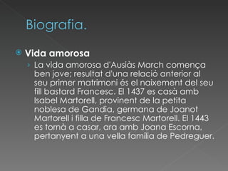 Vida amorosa La vida amorosa d'Ausiàs March comença ben jove; resultat d'una relació anterior al seu primer matrimoni és el naixement del seu fill bastard Francesc. El 1437 es casà amb Isabel Martorell, provinent de la petita noblesa de Gandia, germana de Joanot Martorell i filla de Francesc Martorell. El 1443 es tornà a casar, ara amb Joana Escorna, pertanyent a una vella família de Pedreguer. 