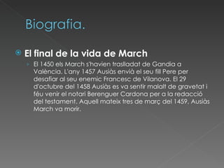 El final de la vida de March El 1450 els March s'havien traslladat de Gandia a València. L'any 1457 Ausiàs envià el seu fill Pere per desafiar al seu enemic Francesc de Vilanova. El 29 d'octubre del 1458 Ausiàs es va sentir malalt de gravetat i féu venir el notari Berenguer Cardona per a la redacció del testament. Aquell mateix tres de març del 1459, Ausiàs March va morir. 