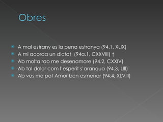 A mal estrany es la pena estranya (94.1, XLIX)  A mi acorda un dictat (94a.1, CXXVIII) †  Ab molta rao me desenamore(94.2, CXXIV)  Ab tal dolor com l’esperit s’aranqua (94.3, LIII)  Ab vos me pot Amor ben esmenar(94.4, XLVIII)  