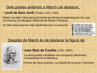 Dels poetes anteriors a March cal destacar :  Jordi de Sant Jordi  (Finals s.XIV- 1424) Poeta i cavaller l’obra del qual manté les formes trobadoresques tot i que s’hi insinua una lleugera influència de Dante i Petrarca. Un dels seus poemes més significatius és  Lo presoner. Després de March és de destacar la figura de : Joan Rois de Corella  (1433 -1497)   La seva poesia manifesta una concepció plenament    renaixentista de la literatura.    D’entre els seus poemes,  La balada de la garsa i l’esmerla .  