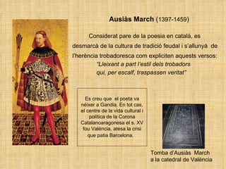 Ausiàs March  ( 1397-1459 ) Considerat pare de la poesia en català, es desmarcà de la cultura de tradició feudal i s’allunyà  de  l’herència trobadoresca com expliciten aquests versos:    “ Lleixant a part l’estil dels trobadors    qui, per escalf, traspassen veritat” Tomba d’Ausiàs  March  a la catedral de València  Es creu que  el poeta va néixer a Gandia. En tot cas, el centre de la vida cultural i política de la Corona Catalanoaragonesa el s. XV fou València, atesa la crisi que patia Barcelona.   