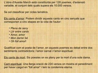 L'obra d'Ausiàs March està constituïda per 128 poemes, d'extensió variable, el conjunt dels quals supera els 10.000 versos.  Se sol classificar per cicles temàtics. Els cants d’amor : Podem dividir aquests cants en cinc senyals que corresponen a cinc etapes en la vida de l'autor: Plena de seny Llir entre cards Amor, amor Mon darrer bé  Oh foll amor ! Qualificat com el poeta de l’amor, en aquests poemes es debat entre dos sentiments contradictoris: l’amor carnal i l’amor espiritual. Els cants de mort . Sis poesies on es plany per la mort d’una sola dama.  Cant espiritual . Una llarga oració de 224 versos on mostra el penediment per haver caigut en “foll amor” i tem la condemna eterna. 