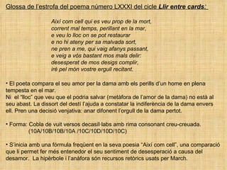 Glossa de l’estrofa del poema número LXXXI del cicle  Llir entre cards :  Així com cell qui es veu prop de la mort,   corrent mal temps, perillant en la mar, e veu lo lloc on se pot restaurar e no hi ateny per sa malvada sort, ne pren a me, qui vaig afanys passant, e veig a vós bastant mos mals delir: desesperat de mos desigs complir, iré pel món vostre ergull recitant. El poeta compara el seu amor per la dama amb els perills d’un home en plena  tempesta en el mar.  Ni  el “lloc” que veu que el podria salvar (metàfora de l’amor de la dama) no està al seu abast. La dissort del destí l’ajuda a constatar la indiferència de la dama envers ell. Pren una decisió venjativa: anar difonent l’orgull de la dama pertot. Forma: Cobla de vuit versos decasíl·labs amb rima consonant creu-creuada.  (10A/10B/10B/10A /10C/10D/10D/10C)  S’inicia amb una fórmula freqüent en la seva poesia “Així com cell”, una comparació que li permet fer més entenedor el seu sentiment de desesperació a causa del desamor.  La hipèrbole i l’anàfora són recursos retòrics usats per March.  