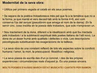 Modernitat de la seva obra:  Utilitza per primera vegada el català en els seus poemes. Se separa de la poètica trobadoresca més pel que fa a la temàtica que no a la forma, ja que manté el vers decasíl·lab amb la forma 4+6, així com conserva l'ús del  senyal ( pseudònim que amaga el nom de la dama ). E n fa servir cinc, cosa insòlita en la poesia dels trobadors, que sols n'empraven un. Nou tractament de la dona, diferent a la idealització amb què fou tractada pels trobadors i a la sublimació espiritual dels poetes italians de l’stil novo. La dona és un ésser humà amb qualitats i defectes o vicis. Les descripcions psicològiques substitueixen les exageracions de la bellesa. La seva obra és una constant reflexió de tots els aspectes sobre la condició humana: l’amor, la mort, la preocupació  filosòfica i religiosa.  La seva poesia és escrita des d'un jo concret, i des de les pròpies experiències i circumstàncies reals d'aquest jo. És una poesia sincera.  MOLTS POEMES D’AUSIÀS MARCH ESTAT MUSICATS I CANTATS PER RAIMON. 