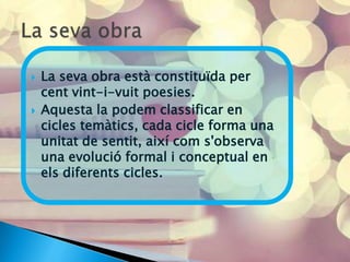    La seva obra està constituïda per
    cent vint-i-vuit poesies.
   Aquesta la podem classificar en
    cicles temàtics, cada cicle forma una
    unitat de sentit, així com s'observa
    una evolució formal i conceptual en
    els diferents cicles.
 