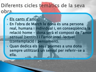    Els cants d’amor:
   En l'obra de March la dona és una persona
    real, humana i individual i, en conseqüència la
    relació home - dona serà el compost de l'amor
    sensual (sentits) i l'amor intel·lectual
    (contemplació i pensament).
   Quan dedica els seus poemes a una dona
    sempre utilitzarà un senyal per referir-se a
    ella.
 