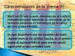    Marc recull uns quants elements de la tradició
    trobaduresca per exemple, la centralitat de la
    tematica amorosa o l’estroctura de la canço
    de cinc o tres estrofes

    Es mes important son les novetats de marc
    .Ausias marc ja no utilitza l’occità, es el primer
    poeta al escriure tota la seva ora en català
    signe amb el seu veritable nom.
 