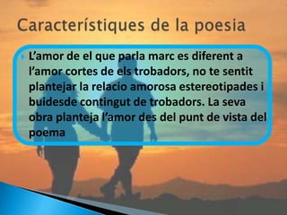    L’amor de el que parla marc es diferent a
    l’amor cortes de els trobadors, no te sentit
    plantejar la relacio amorosa estereotipades i
    buidesde contingut de trobadors. La seva
    obra planteja l’amor des del punt de vista del
    poema
 