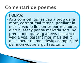 POEMA:
 Així com cell qui es veu a prop de la
  mort, corrent mal temps, perillant la
  mar, e veu lo lloc on se por restaurar,
  e no hi ateny per sa malvada sort, ne
  pren a me, qui vaig afanys passant e
  veig a vós, bastant mos mals delir:
  desesperat de mos desigs complir, iré
  pel mon vostre ergull recitant.
 