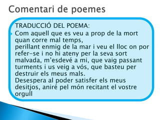 TRADUCCIÓ DEL POEMA:
   Com aquell que es veu a prop de la mort
    quan corre mal temps,
    perillant enmig de la mar i veu el lloc on por
    refer-se i no hi ateny per la seva sort
    malvada, m’esdevé a mi, que vaig passant
    turments i us veig a vós, que basteu per
    destruir els meus mals.
    Desespera al poder satisfer els meus
    desitjos, aniré pel món recitant el vostre
    orgull
 