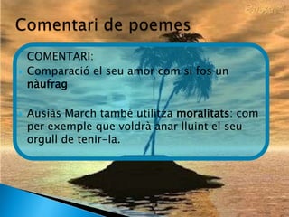 COMENTARI:
   Comparació el seu amor com si fos un
    nàufrag

   Ausiàs March també utilitza moralitats: com
    per exemple que voldrà anar lluint el seu
    orgull de tenir-la.
 